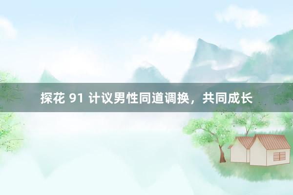 探花 91 计议男性同道调换，共同成长