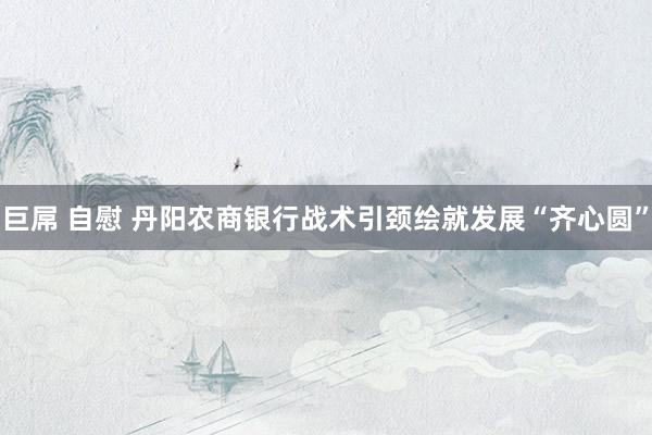 巨屌 自慰 丹阳农商银行战术引颈绘就发展“齐心圆”