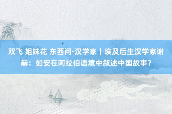 双飞 姐妹花 东西问·汉学家｜埃及后生汉学家谢赫：如安在阿拉伯语境中叙述中国故事？