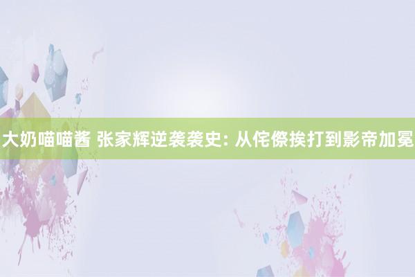大奶喵喵酱 张家辉逆袭袭史: 从侘傺挨打到影帝加冕