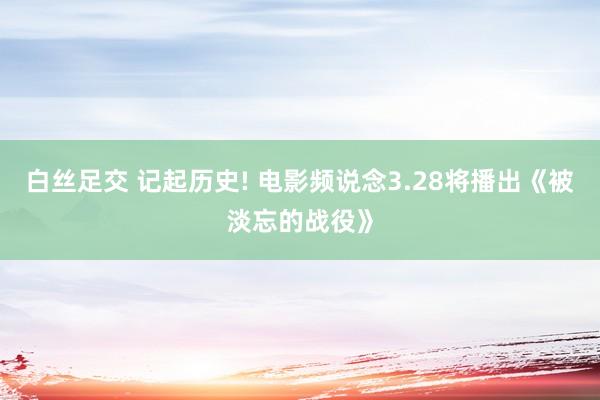 白丝足交 记起历史! 电影频说念3.28将播出《被淡忘的战役》