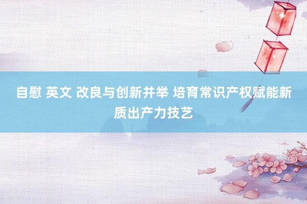 自慰 英文 改良与创新并举 培育常识产权赋能新质出产力技艺