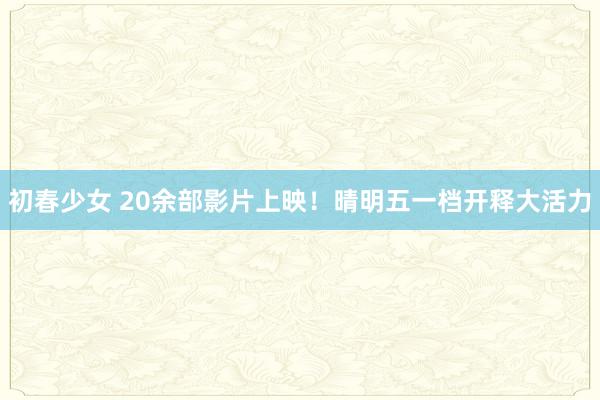 初春少女 20余部影片上映！晴明五一档开释大活力