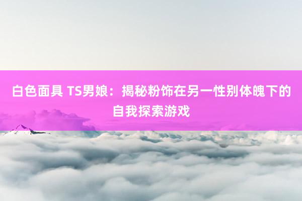 白色面具 TS男娘：揭秘粉饰在另一性别体魄下的自我探索游戏