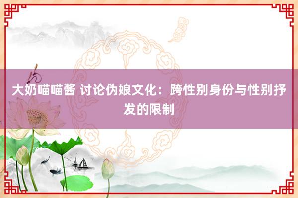 大奶喵喵酱 讨论伪娘文化：跨性别身份与性别抒发的限制