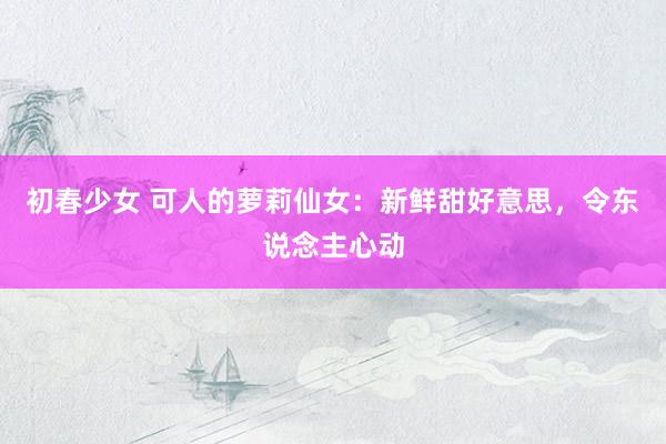 初春少女 可人的萝莉仙女：新鲜甜好意思，令东说念主心动