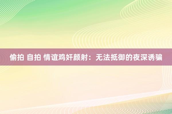 偷拍 自拍 情谊鸡奸颜射：无法抵御的夜深诱骗
