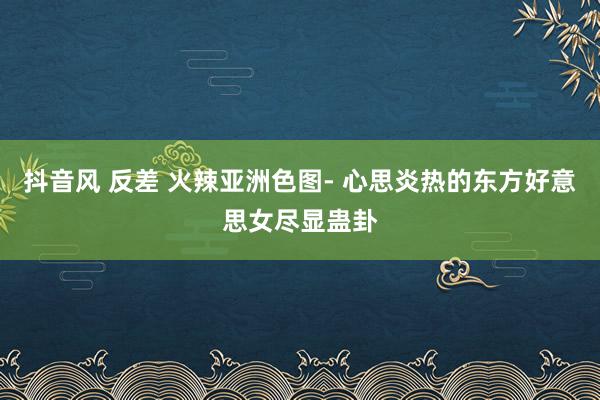 抖音风 反差 火辣亚洲色图- 心思炎热的东方好意思女尽显蛊卦