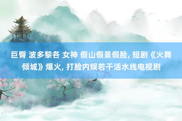 巨臀 波多黎各 女神 假山假景假脸， 短剧《火舞倾城》爆火， 打脸内娱若干活水线电视剧