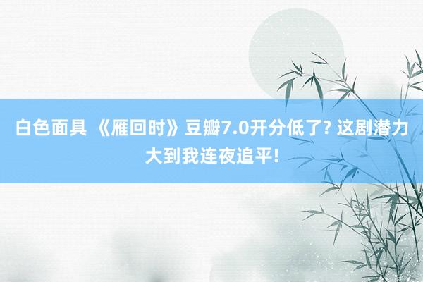 白色面具 《雁回时》豆瓣7.0开分低了? 这剧潜力大到我连夜追平!
