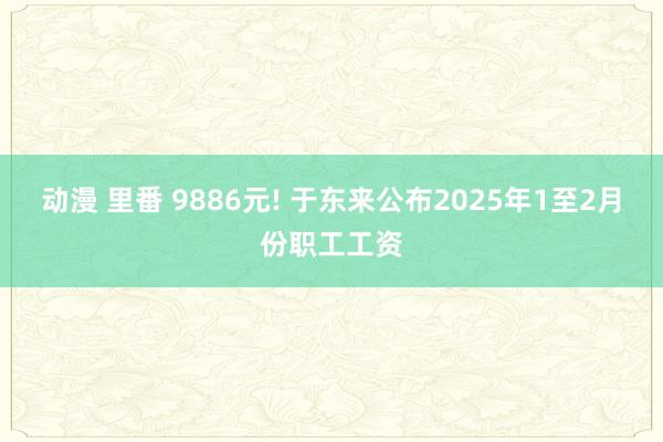 动漫 里番 9886元! 于东来公布2025年1至2月份职工工资