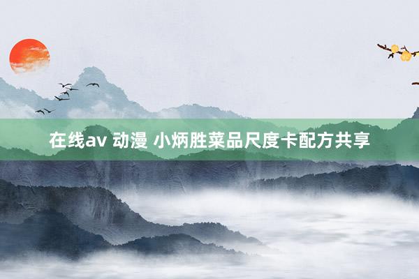 在线av 动漫 小炳胜菜品尺度卡配方共享