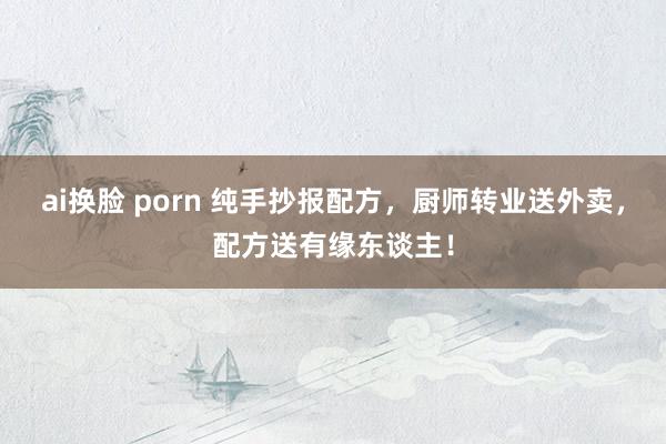 ai换脸 porn 纯手抄报配方，厨师转业送外卖，配方送有缘东谈主！