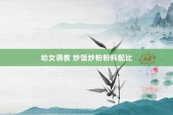 幼女调教 炒饭炒粉粉料配比
