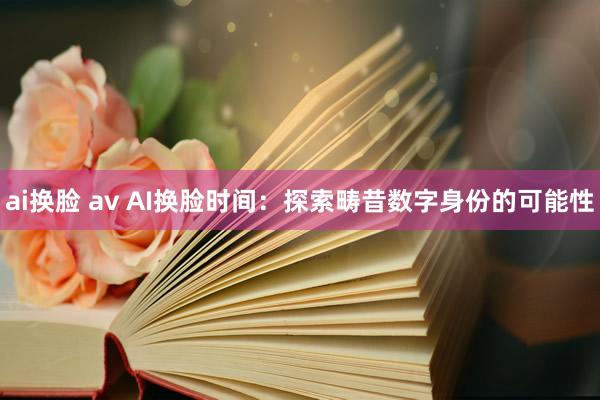 ai换脸 av AI换脸时间：探索畴昔数字身份的可能性