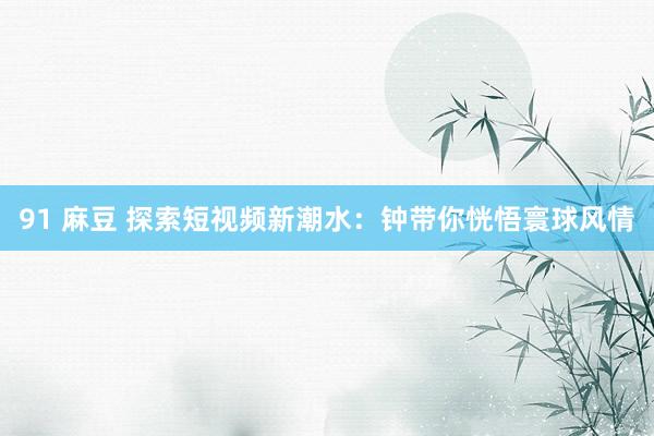 91 麻豆 探索短视频新潮水：钟带你恍悟寰球风情