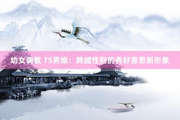 幼女调教 TS男娘：跨越性别的秀好意思新形象