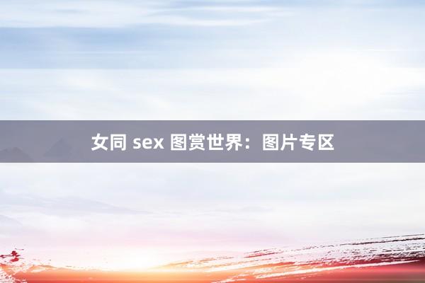 女同 sex 图赏世界：图片专区