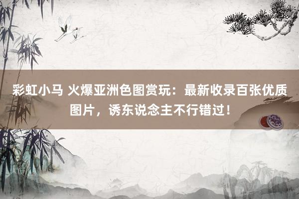 彩虹小马 火爆亚洲色图赏玩：最新收录百张优质图片，诱东说念主不行错过！