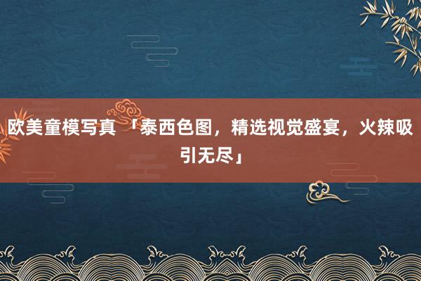 欧美童模写真 「泰西色图，精选视觉盛宴，火辣吸引无尽」