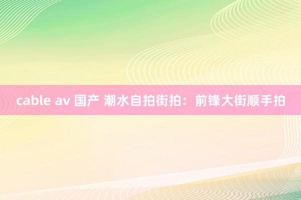cable av 国产 潮水自拍街拍：前锋大街顺手拍