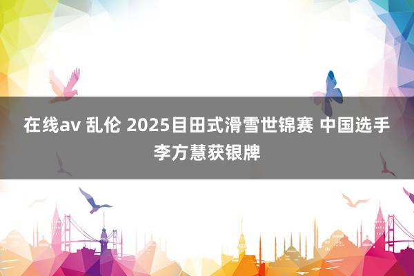 在线av 乱伦 2025目田式滑雪世锦赛 中国选手李方慧获银牌