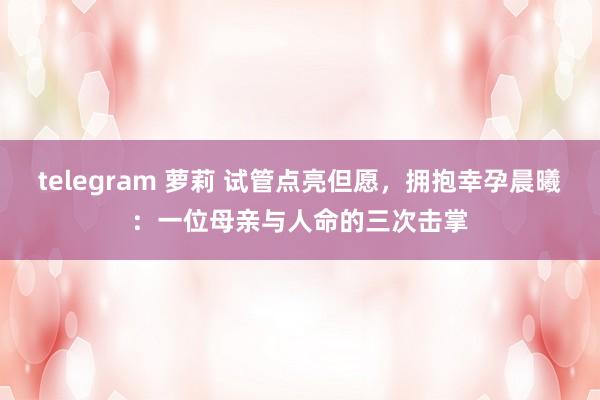 telegram 萝莉 试管点亮但愿，拥抱幸孕晨曦：一位母亲与人命的三次击掌