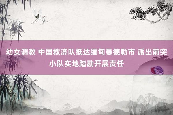 幼女调教 中国救济队抵达缅甸曼德勒市 派出前突小队实地踏勘开展责任