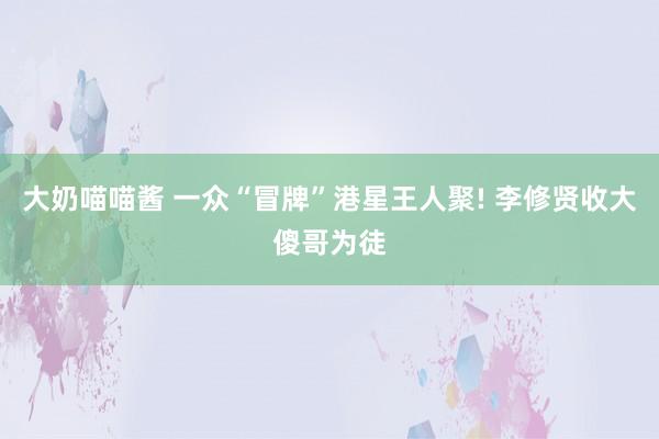 大奶喵喵酱 一众“冒牌”港星王人聚! 李修贤收大傻哥为徒