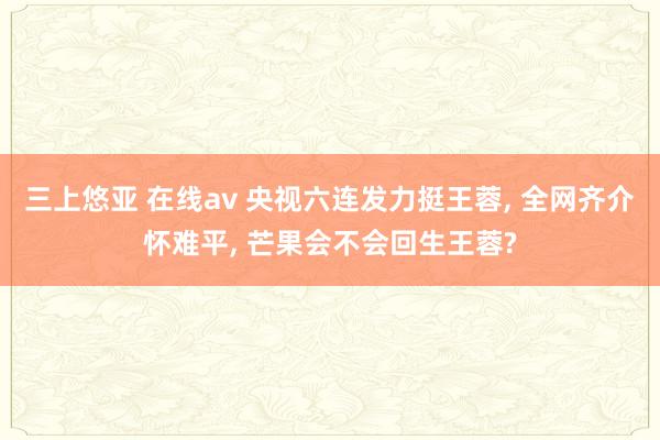 三上悠亚 在线av 央视六连发力挺王蓉， 全网齐介怀难平， 芒果会不会回生王蓉?
