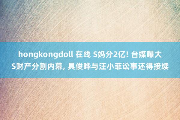 hongkongdoll 在线 S妈分2亿! 台媒曝大S财产分割内幕， 具俊晔与汪小菲讼事还得接续