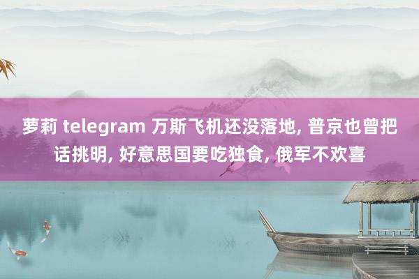 萝莉 telegram 万斯飞机还没落地， 普京也曾把话挑明， 好意思国要吃独食， 俄军不欢喜