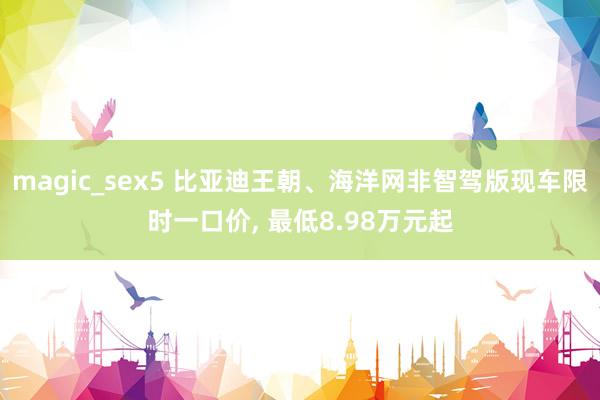 magic_sex5 比亚迪王朝、海洋网非智驾版现车限时一口价， 最低8.98万元起