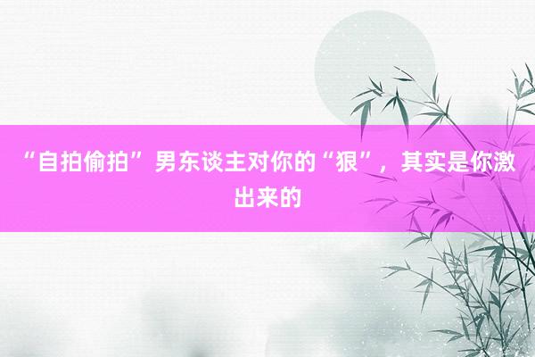 “自拍偷拍” 男东谈主对你的“狠”，其实是你激出来的