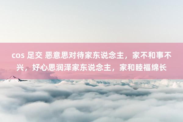 cos 足交 恶意思对待家东说念主，家不和事不兴，好心思润泽家东说念主，家和睦福绵长