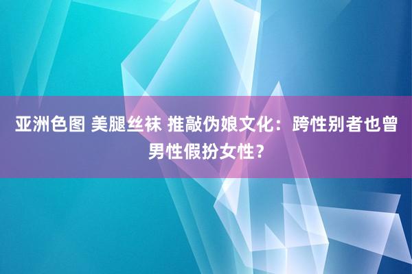 亚洲色图 美腿丝袜 推敲伪娘文化：跨性别者也曾男性假扮女性？