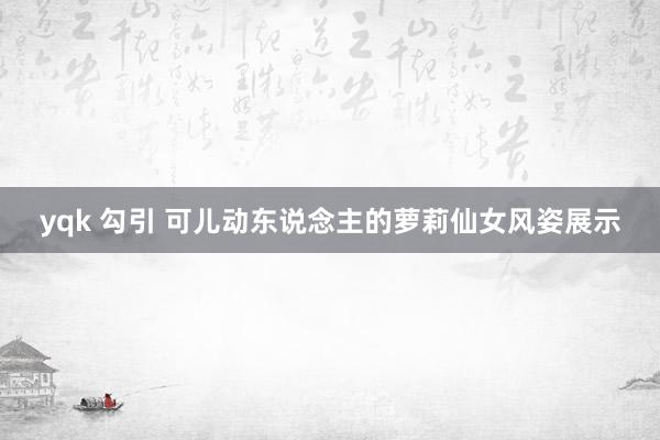 yqk 勾引 可儿动东说念主的萝莉仙女风姿展示