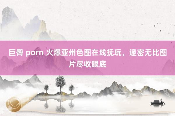 巨臀 porn 火爆亚州色图在线抚玩，邃密无比图片尽收眼底