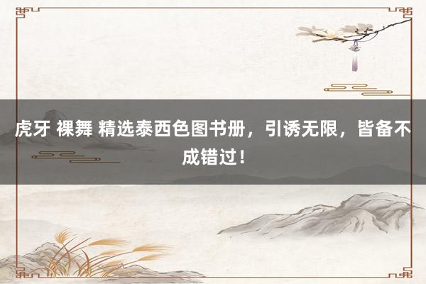 虎牙 裸舞 精选泰西色图书册，引诱无限，皆备不成错过！