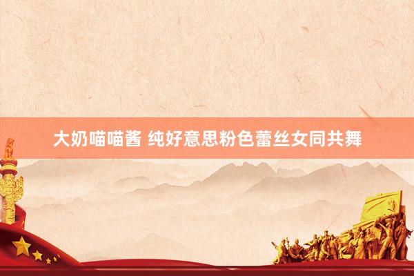 大奶喵喵酱 纯好意思粉色蕾丝女同共舞