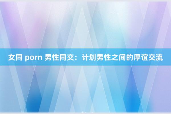 女同 porn 男性同交：计划男性之间的厚谊交流