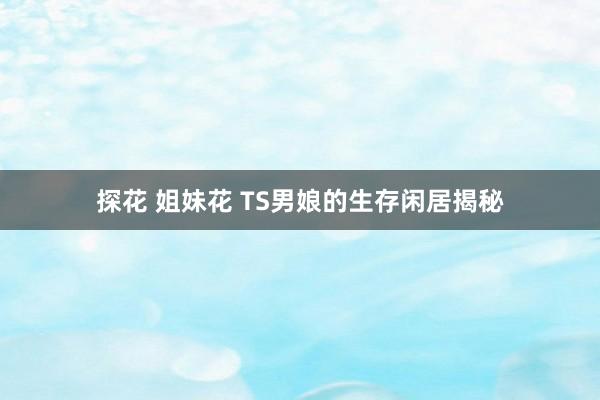 探花 姐妹花 TS男娘的生存闲居揭秘