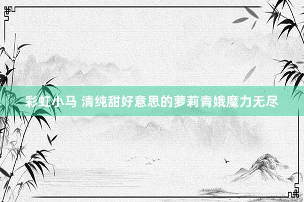彩虹小马 清纯甜好意思的萝莉青娥魔力无尽