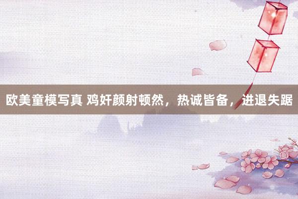 欧美童模写真 鸡奸颜射顿然，热诚皆备，进退失踞