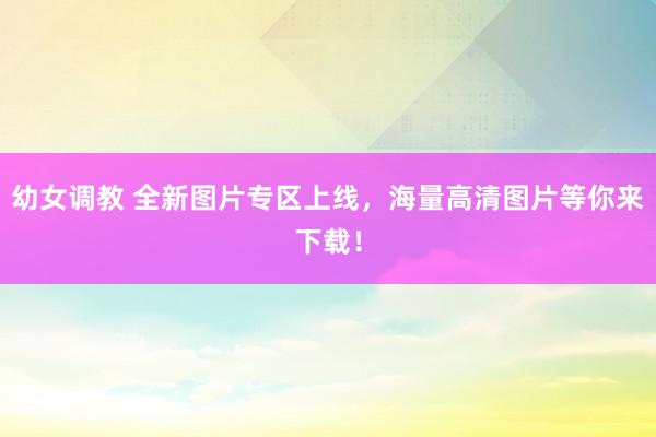 幼女调教 全新图片专区上线，海量高清图片等你来下载！