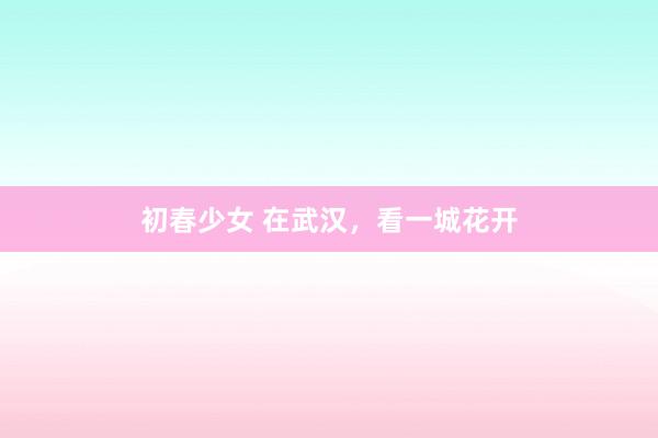 初春少女 在武汉，看一城花开
