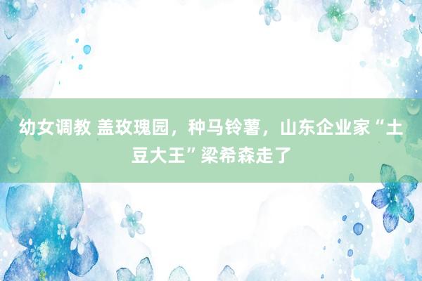 幼女调教 盖玫瑰园，种马铃薯，山东企业家“土豆大王”梁希森走了