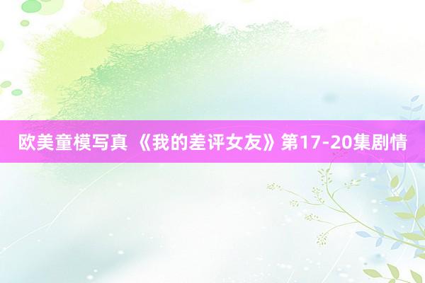 欧美童模写真 《我的差评女友》第17-20集剧情