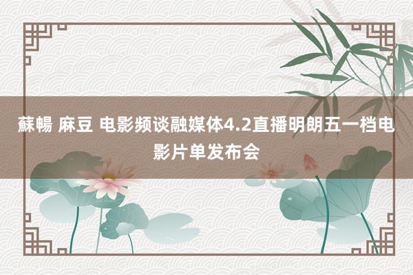 蘇暢 麻豆 电影频谈融媒体4.2直播明朗五一档电影片单发布会