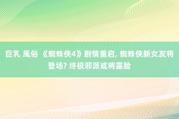 巨乳 風俗 《蜘蛛侠4》剧情重启， 蜘蛛侠新女友将登场? 终极邪派或将露脸